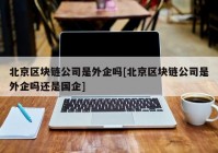 北京区块链公司是外企吗[北京区块链公司是外企吗还是国企]