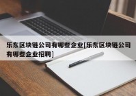 乐东区块链公司有哪些企业[乐东区块链公司有哪些企业招聘]